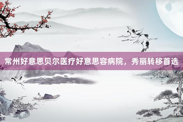 常州好意思贝尔医疗好意思容病院，秀丽转移首选